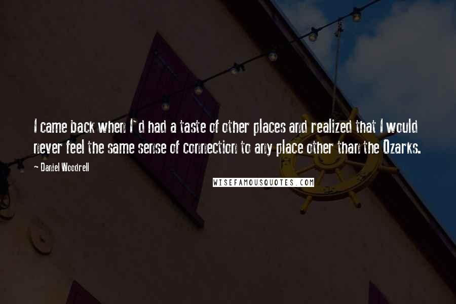 Daniel Woodrell Quotes: I came back when I'd had a taste of other places and realized that I would never feel the same sense of connection to any place other than the Ozarks.