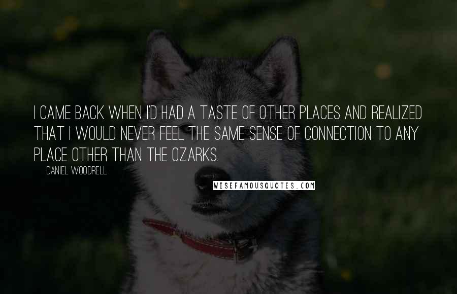 Daniel Woodrell Quotes: I came back when I'd had a taste of other places and realized that I would never feel the same sense of connection to any place other than the Ozarks.