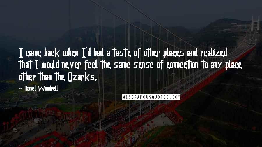 Daniel Woodrell Quotes: I came back when I'd had a taste of other places and realized that I would never feel the same sense of connection to any place other than the Ozarks.