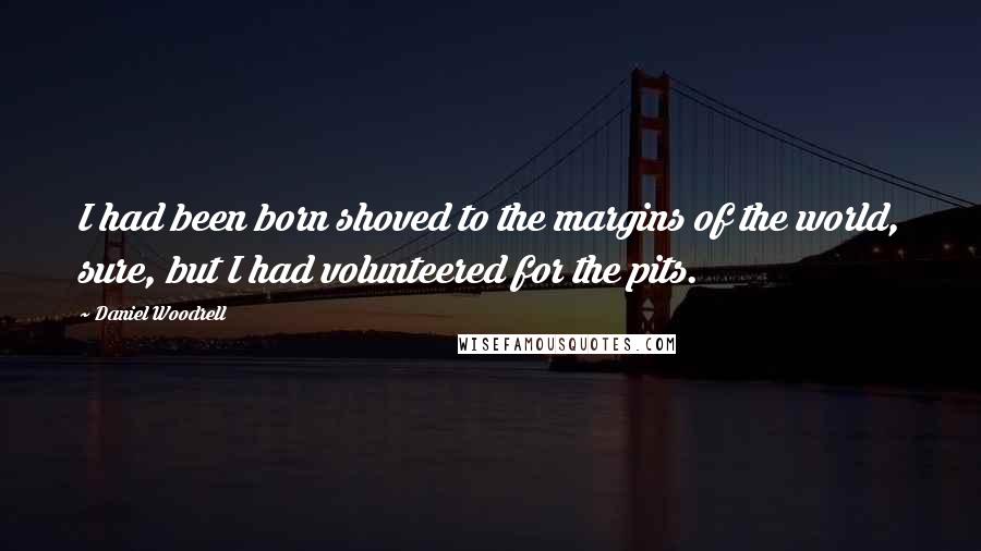 Daniel Woodrell Quotes: I had been born shoved to the margins of the world, sure, but I had volunteered for the pits.