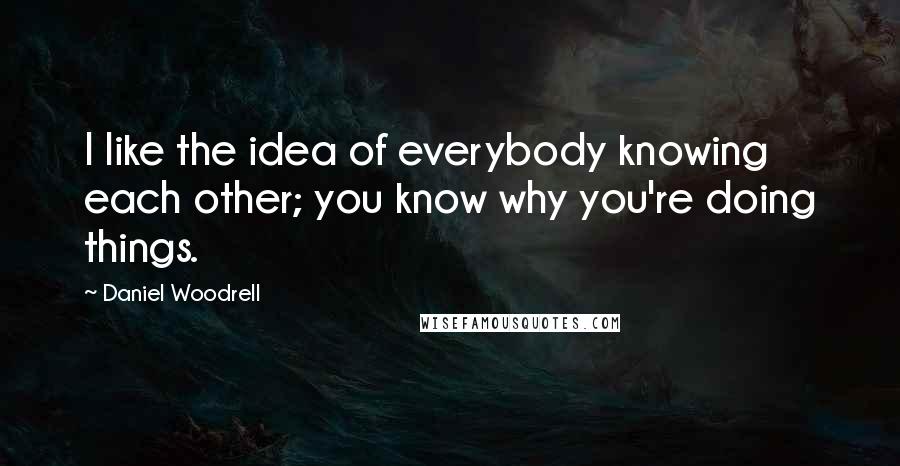 Daniel Woodrell Quotes: I like the idea of everybody knowing each other; you know why you're doing things.