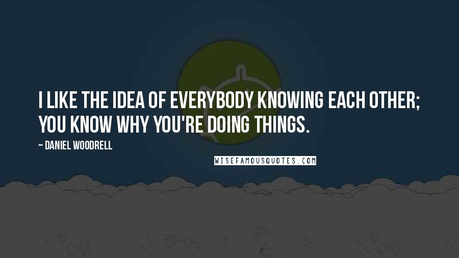 Daniel Woodrell Quotes: I like the idea of everybody knowing each other; you know why you're doing things.