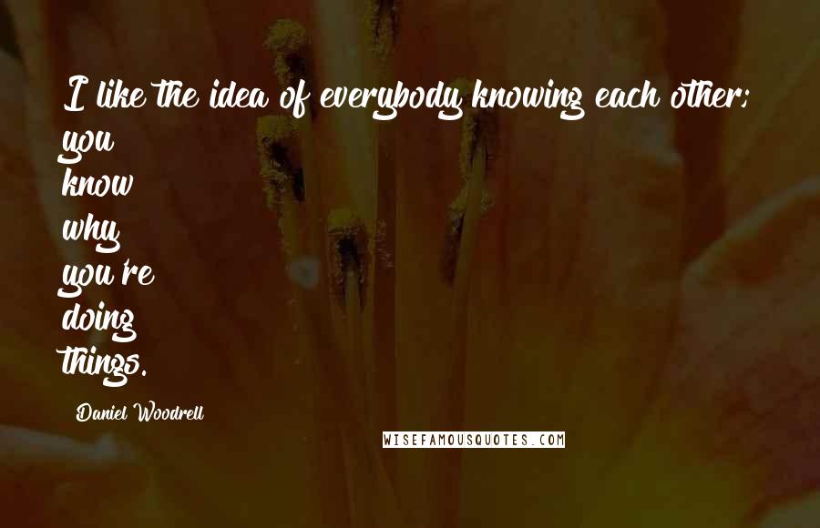 Daniel Woodrell Quotes: I like the idea of everybody knowing each other; you know why you're doing things.