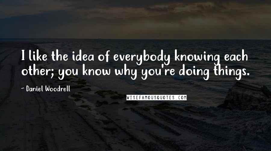 Daniel Woodrell Quotes: I like the idea of everybody knowing each other; you know why you're doing things.