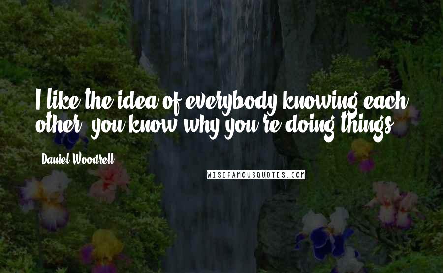 Daniel Woodrell Quotes: I like the idea of everybody knowing each other; you know why you're doing things.