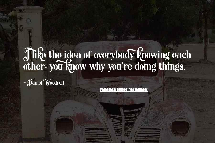 Daniel Woodrell Quotes: I like the idea of everybody knowing each other; you know why you're doing things.