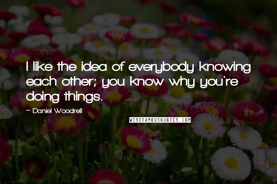 Daniel Woodrell Quotes: I like the idea of everybody knowing each other; you know why you're doing things.