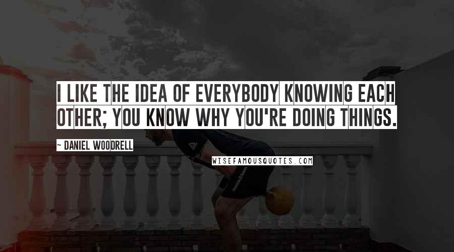 Daniel Woodrell Quotes: I like the idea of everybody knowing each other; you know why you're doing things.