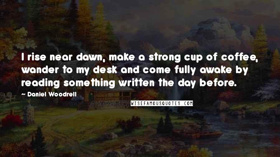 Daniel Woodrell Quotes: I rise near dawn, make a strong cup of coffee, wander to my desk and come fully awake by reading something written the day before.