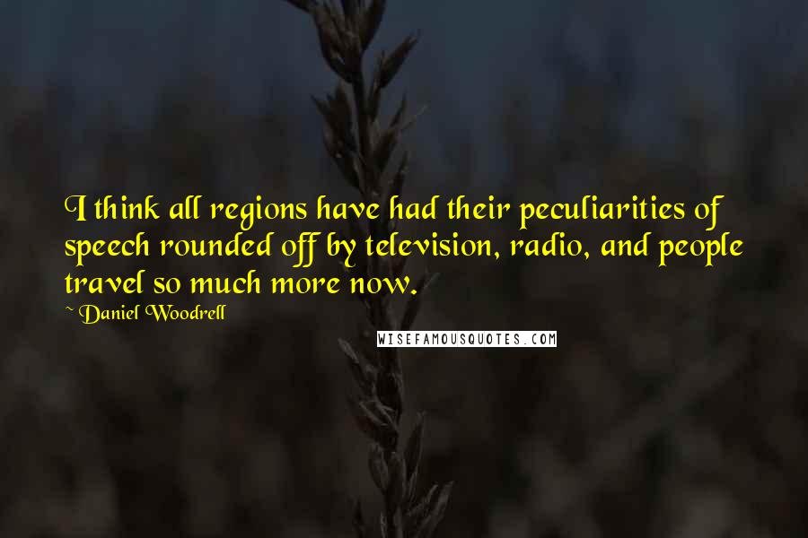 Daniel Woodrell Quotes: I think all regions have had their peculiarities of speech rounded off by television, radio, and people travel so much more now.