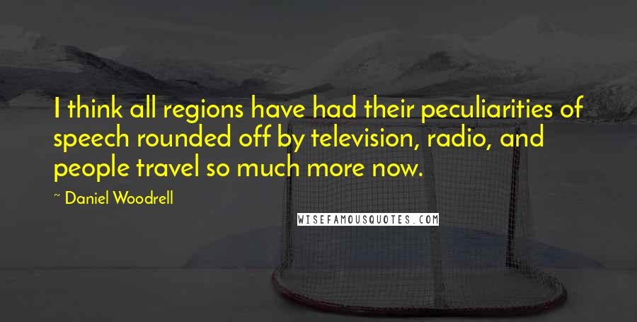 Daniel Woodrell Quotes: I think all regions have had their peculiarities of speech rounded off by television, radio, and people travel so much more now.