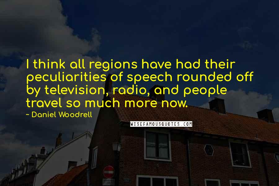 Daniel Woodrell Quotes: I think all regions have had their peculiarities of speech rounded off by television, radio, and people travel so much more now.