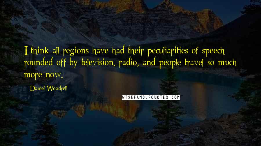 Daniel Woodrell Quotes: I think all regions have had their peculiarities of speech rounded off by television, radio, and people travel so much more now.