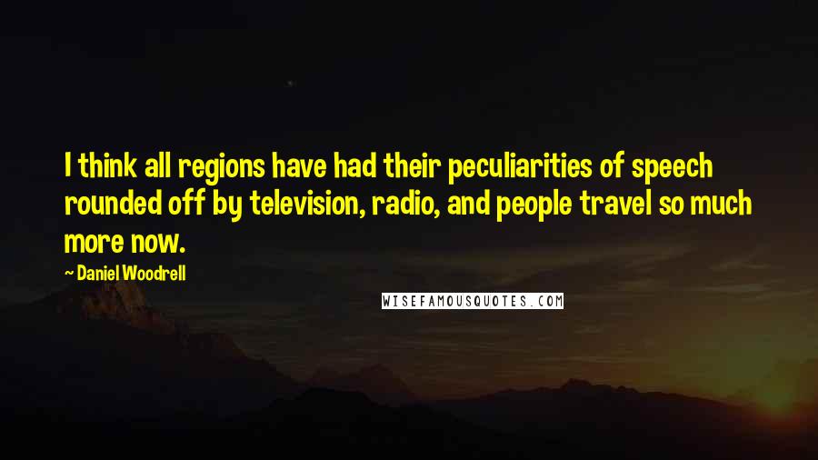 Daniel Woodrell Quotes: I think all regions have had their peculiarities of speech rounded off by television, radio, and people travel so much more now.