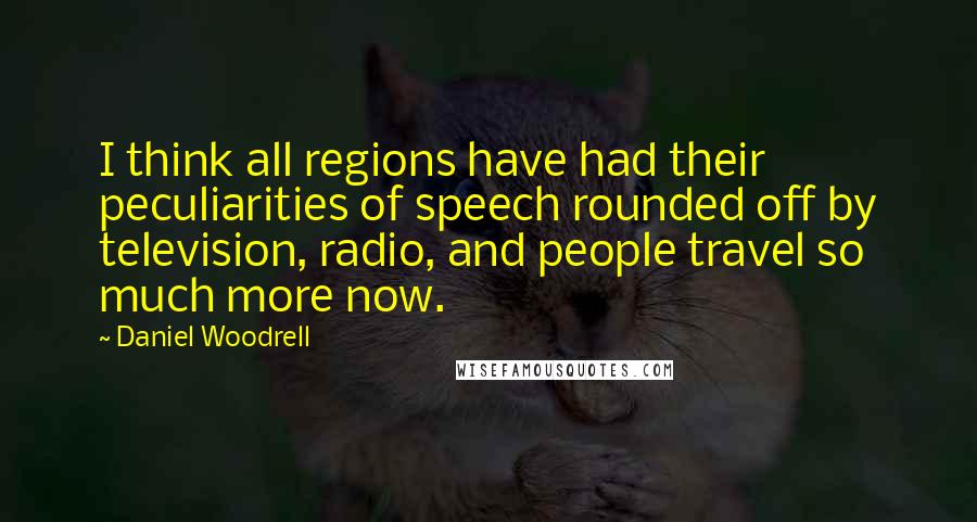 Daniel Woodrell Quotes: I think all regions have had their peculiarities of speech rounded off by television, radio, and people travel so much more now.