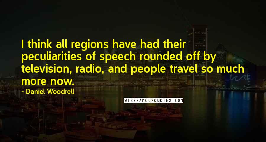 Daniel Woodrell Quotes: I think all regions have had their peculiarities of speech rounded off by television, radio, and people travel so much more now.