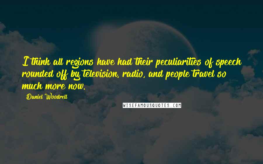 Daniel Woodrell Quotes: I think all regions have had their peculiarities of speech rounded off by television, radio, and people travel so much more now.