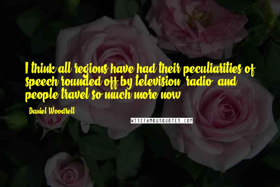 Daniel Woodrell Quotes: I think all regions have had their peculiarities of speech rounded off by television, radio, and people travel so much more now.