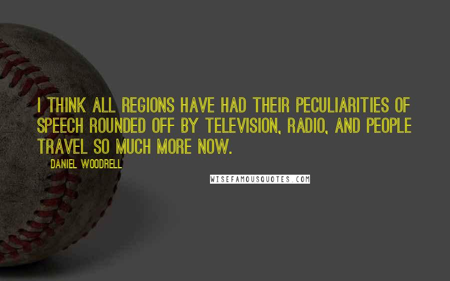 Daniel Woodrell Quotes: I think all regions have had their peculiarities of speech rounded off by television, radio, and people travel so much more now.