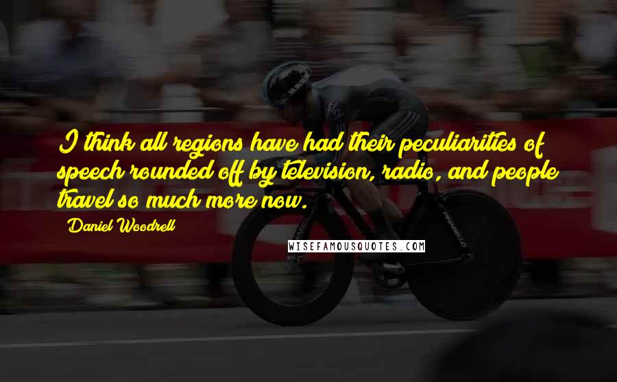 Daniel Woodrell Quotes: I think all regions have had their peculiarities of speech rounded off by television, radio, and people travel so much more now.