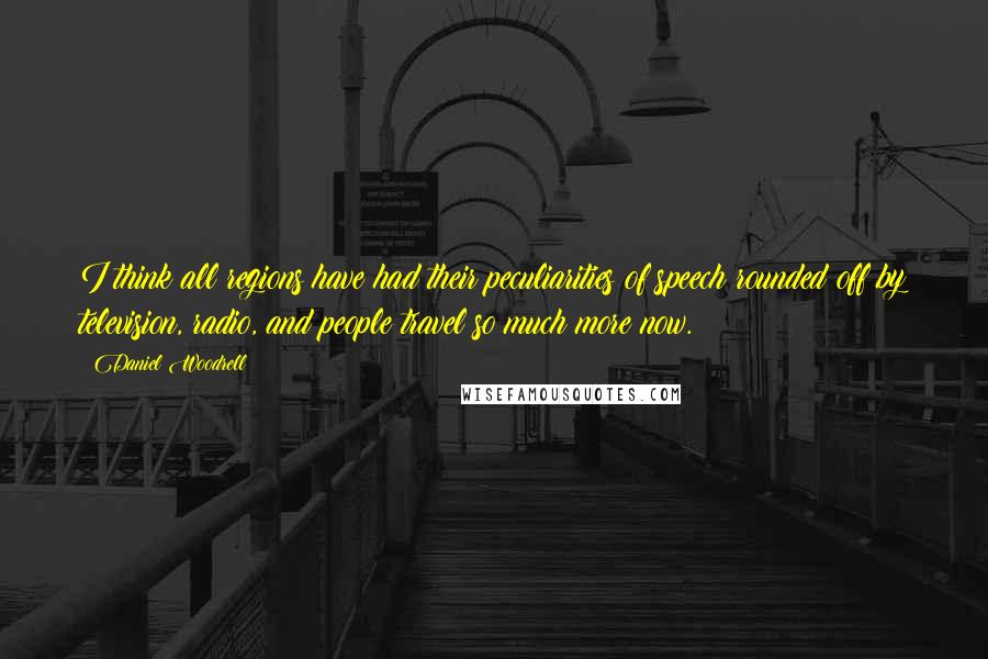 Daniel Woodrell Quotes: I think all regions have had their peculiarities of speech rounded off by television, radio, and people travel so much more now.