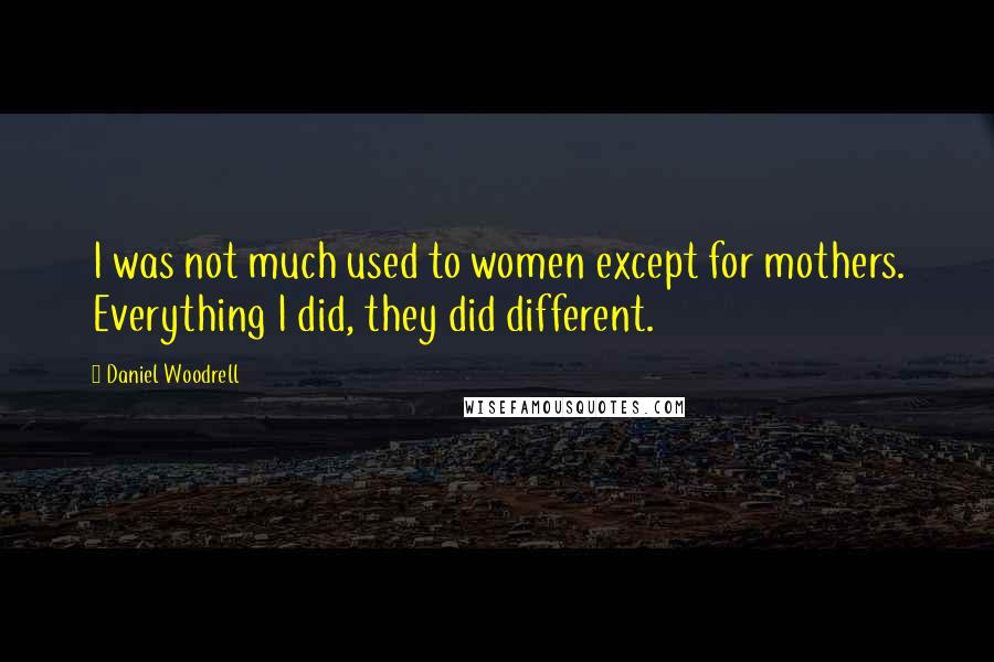 Daniel Woodrell Quotes: I was not much used to women except for mothers. Everything I did, they did different.