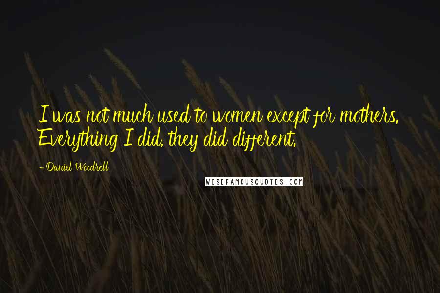 Daniel Woodrell Quotes: I was not much used to women except for mothers. Everything I did, they did different.