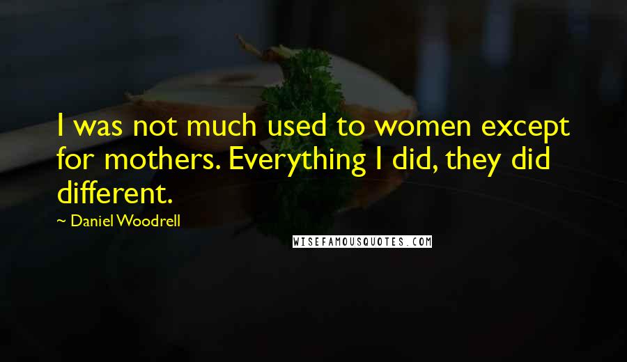 Daniel Woodrell Quotes: I was not much used to women except for mothers. Everything I did, they did different.