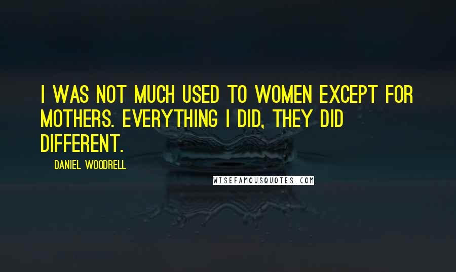 Daniel Woodrell Quotes: I was not much used to women except for mothers. Everything I did, they did different.