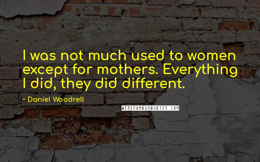 Daniel Woodrell Quotes: I was not much used to women except for mothers. Everything I did, they did different.