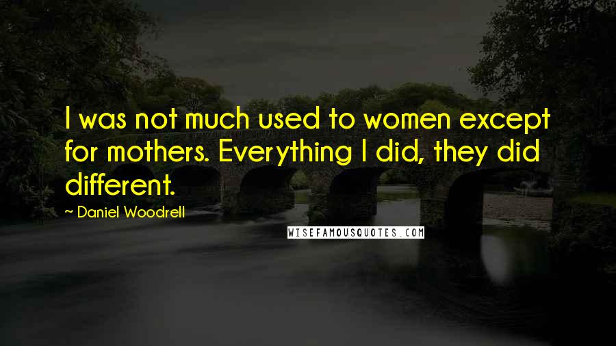 Daniel Woodrell Quotes: I was not much used to women except for mothers. Everything I did, they did different.