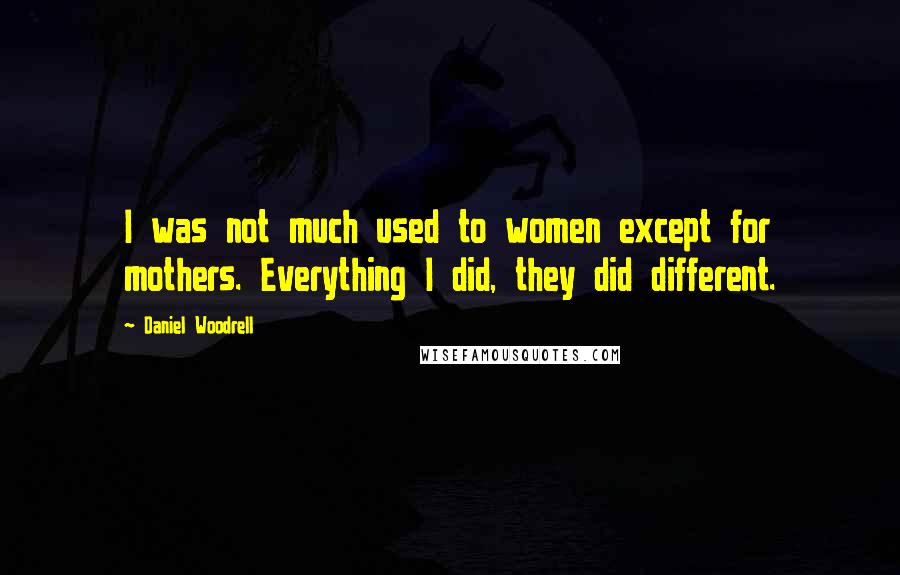 Daniel Woodrell Quotes: I was not much used to women except for mothers. Everything I did, they did different.