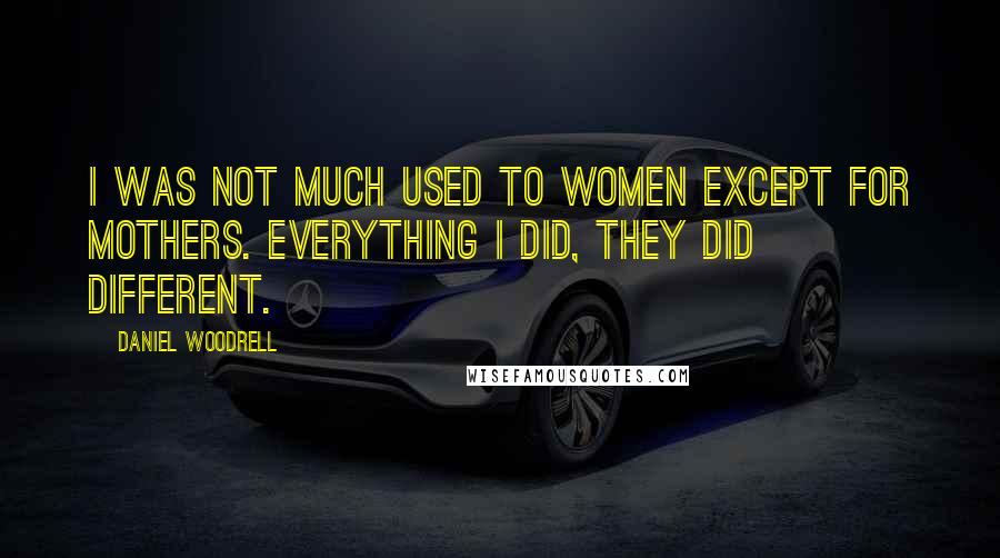 Daniel Woodrell Quotes: I was not much used to women except for mothers. Everything I did, they did different.