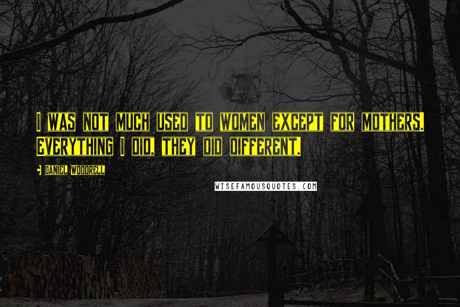 Daniel Woodrell Quotes: I was not much used to women except for mothers. Everything I did, they did different.