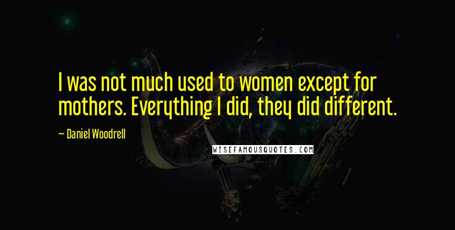 Daniel Woodrell Quotes: I was not much used to women except for mothers. Everything I did, they did different.