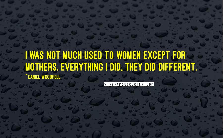 Daniel Woodrell Quotes: I was not much used to women except for mothers. Everything I did, they did different.