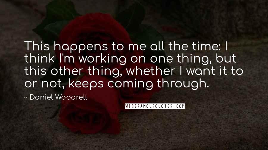 Daniel Woodrell Quotes: This happens to me all the time: I think I'm working on one thing, but this other thing, whether I want it to or not, keeps coming through.