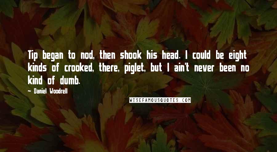 Daniel Woodrell Quotes: Tip began to nod, then shook his head. I could be eight kinds of crooked, there, piglet, but I ain't never been no kind of dumb.