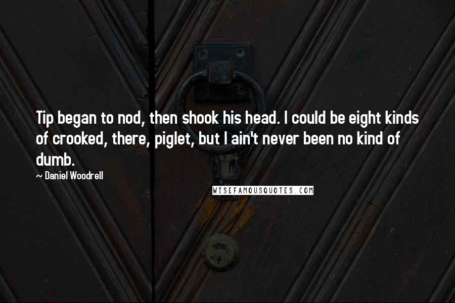 Daniel Woodrell Quotes: Tip began to nod, then shook his head. I could be eight kinds of crooked, there, piglet, but I ain't never been no kind of dumb.