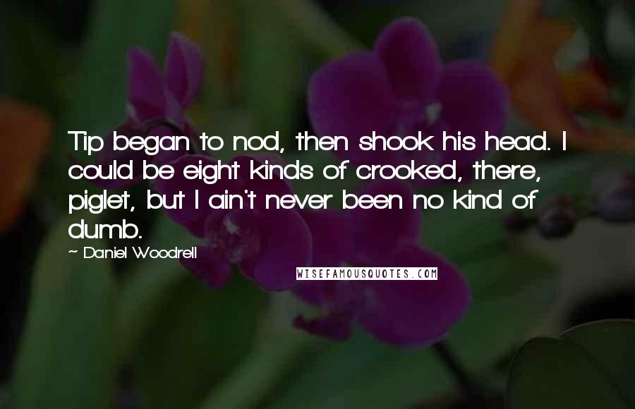 Daniel Woodrell Quotes: Tip began to nod, then shook his head. I could be eight kinds of crooked, there, piglet, but I ain't never been no kind of dumb.