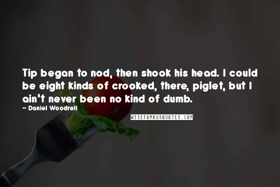 Daniel Woodrell Quotes: Tip began to nod, then shook his head. I could be eight kinds of crooked, there, piglet, but I ain't never been no kind of dumb.