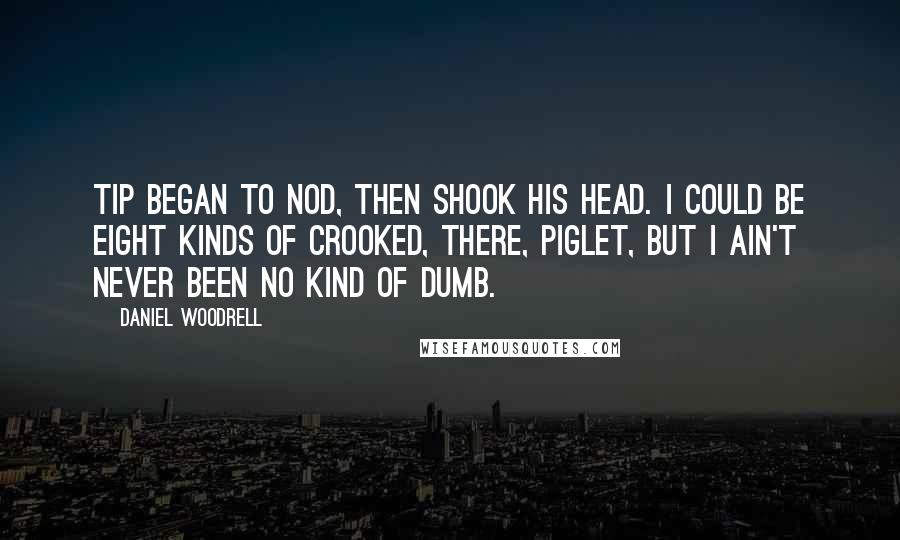 Daniel Woodrell Quotes: Tip began to nod, then shook his head. I could be eight kinds of crooked, there, piglet, but I ain't never been no kind of dumb.