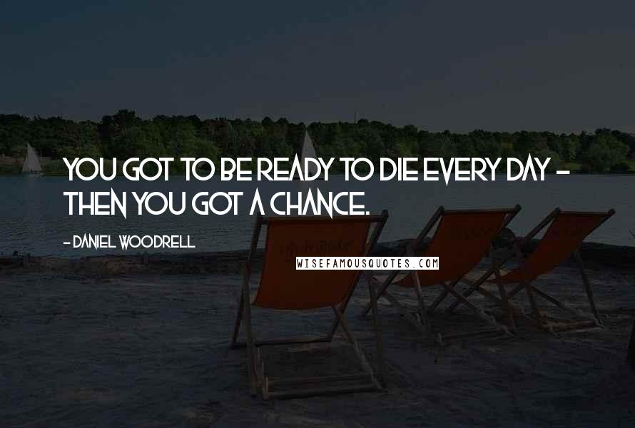 Daniel Woodrell Quotes: You got to be ready to die every day - then you got a chance.