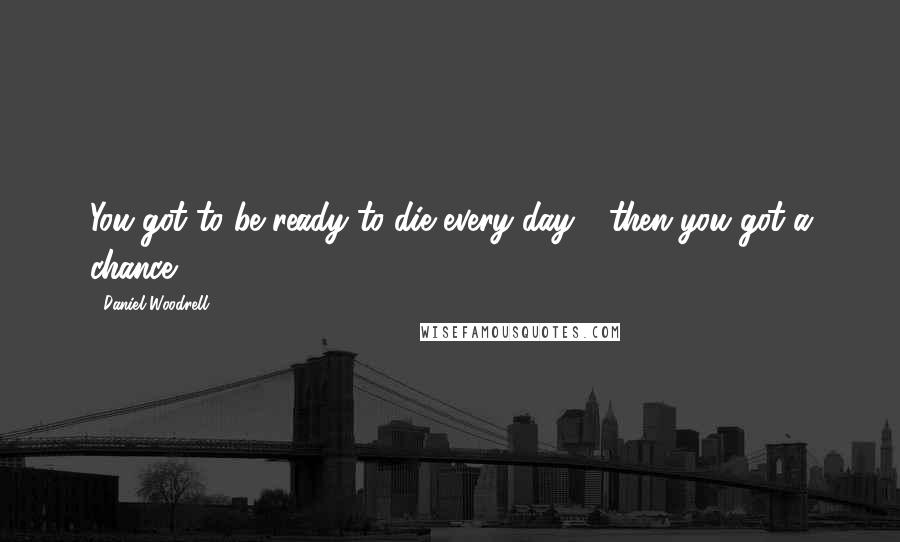 Daniel Woodrell Quotes: You got to be ready to die every day - then you got a chance.