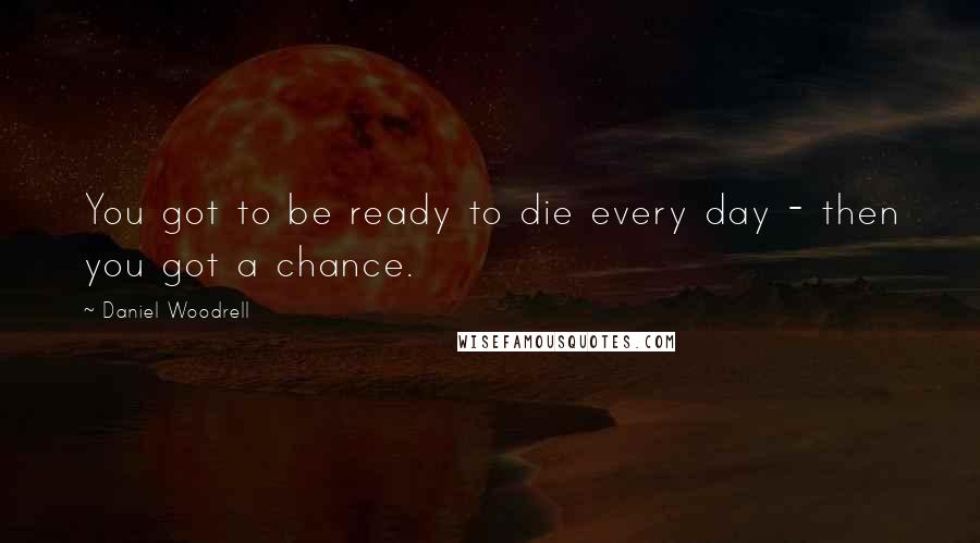 Daniel Woodrell Quotes: You got to be ready to die every day - then you got a chance.
