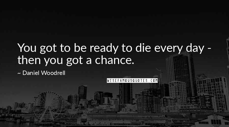 Daniel Woodrell Quotes: You got to be ready to die every day - then you got a chance.