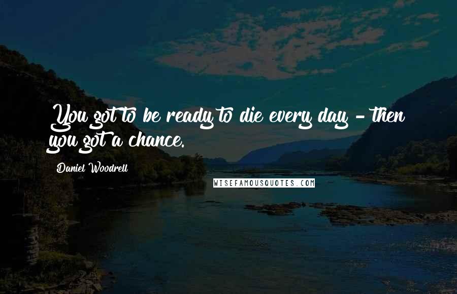 Daniel Woodrell Quotes: You got to be ready to die every day - then you got a chance.