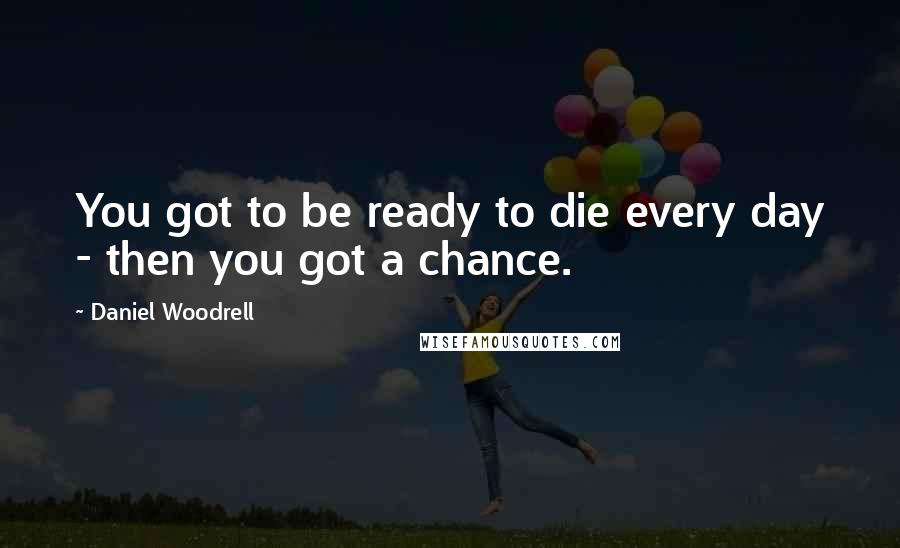 Daniel Woodrell Quotes: You got to be ready to die every day - then you got a chance.