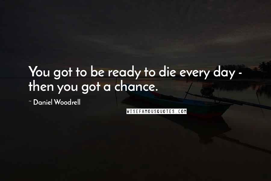 Daniel Woodrell Quotes: You got to be ready to die every day - then you got a chance.