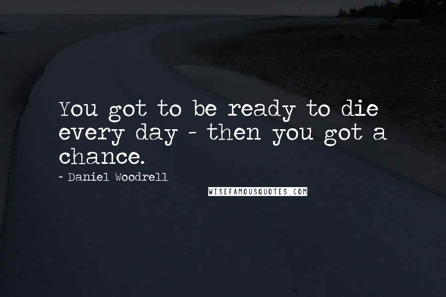 Daniel Woodrell Quotes: You got to be ready to die every day - then you got a chance.